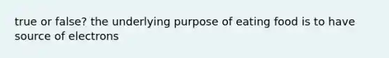 true or false? the underlying purpose of eating food is to have source of electrons