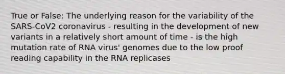 True or False: The underlying reason for the variability of the SARS-CoV2 coronavirus - resulting in the development of new variants in a relatively short amount of time - is the high mutation rate of RNA virus' genomes due to the low proof reading capability in the RNA replicases