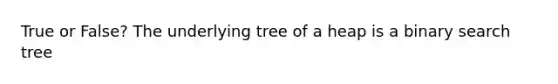 True or False? The underlying tree of a heap is a binary search tree