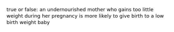 true or false: an undernourished mother who gains too little weight during her pregnancy is more likely to give birth to a low birth weight baby