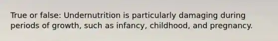 True or false: Undernutrition is particularly damaging during periods of growth, such as infancy, childhood, and pregnancy.