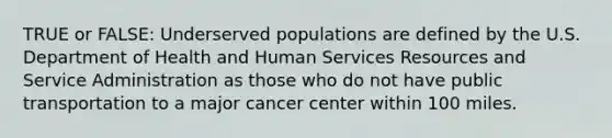 TRUE or FALSE: Underserved populations are defined by the U.S. Department of Health and Human Services Resources and Service Administration as those who do not have public transportation to a major cancer center within 100 miles.