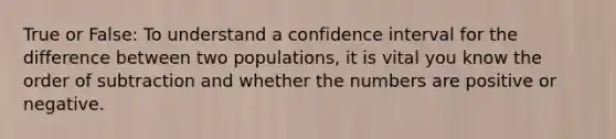 True or False: To understand a confidence interval for the difference between two populations, it is vital you know the order of subtraction and whether the numbers are positive or negative.