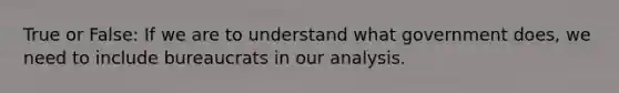 True or False: If we are to understand what government does, we need to include bureaucrats in our analysis.