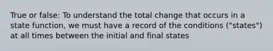 True or false: To understand the total change that occurs in a state function, we must have a record of the conditions ("states") at all times between the initial and final states