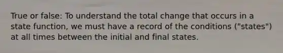 True or false: To understand the total change that occurs in a state function, we must have a record of the conditions ("states") at all times between the initial and final states.