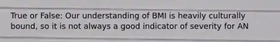 True or False: Our understanding of BMI is heavily culturally bound, so it is not always a good indicator of severity for AN