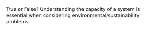 True or False? Understanding the capacity of a system is essential when considering environmental/sustainability problems.