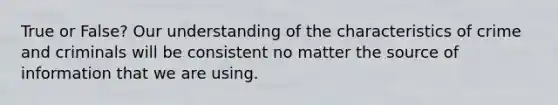 True or False? Our understanding of the characteristics of crime and criminals will be consistent no matter the source of information that we are using.