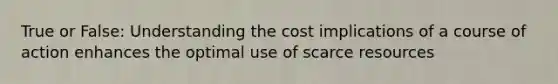 True or False: Understanding the cost implications of a course of action enhances the optimal use of scarce resources