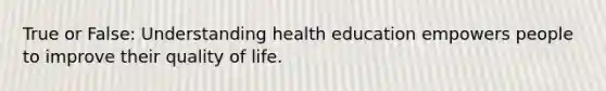 True or False: Understanding health education empowers people to improve their quality of life.