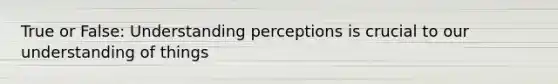 True or False: Understanding perceptions is crucial to our understanding of things