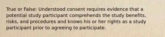 True or False: Understood consent requires evidence that a potential study participant comprehends the study benefits, risks, and procedures and knows his or her rights as a study participant prior to agreeing to participate.