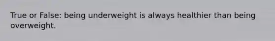 True or False: being underweight is always healthier than being overweight.