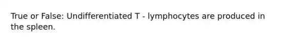 True or False: Undifferentiated T - lymphocytes are produced in the spleen.