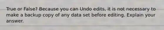 True or False? Because you can Undo edits, it is not necessary to make a backup copy of any data set before editing. Explain your answer.