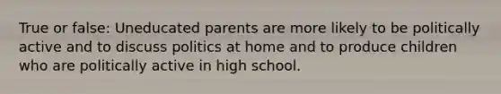 True or false: Uneducated parents are more likely to be politically active and to discuss politics at home and to produce children who are politically active in high school.