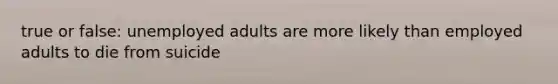 true or false: unemployed adults are more likely than employed adults to die from suicide