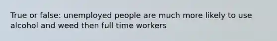 True or false: unemployed people are much more likely to use alcohol and weed then full time workers