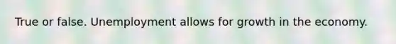 True or false. Unemployment allows for growth in the economy.