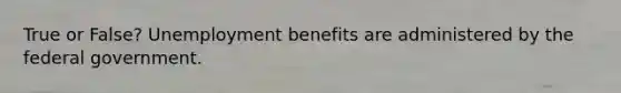 True or False? Unemployment benefits are administered by the federal government.