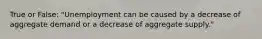 True or False: "Unemployment can be caused by a decrease of aggregate demand or a decrease of aggregate supply."