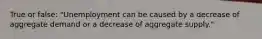 True or false: "Unemployment can be caused by a decrease of aggregate demand or a decrease of aggregate supply."