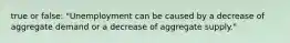 true or false: "Unemployment can be caused by a decrease of aggregate demand or a decrease of aggregate supply."