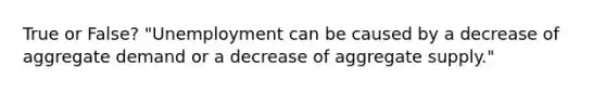 True or False? "Unemployment can be caused by a decrease of aggregate demand or a decrease of aggregate supply."