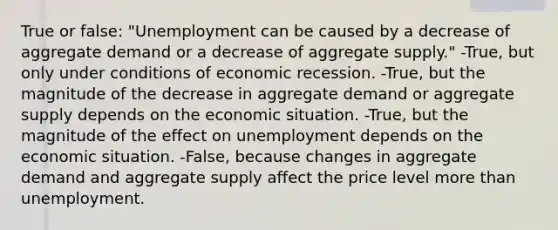 True or false: "Unemployment can be caused by a decrease of aggregate demand or a decrease of aggregate supply." -True, but only under conditions of economic recession. -True, but the magnitude of the decrease in aggregate demand or aggregate supply depends on the economic situation. -True, but the magnitude of the effect on unemployment depends on the economic situation. -False, because changes in aggregate demand and aggregate supply affect the price level <a href='https://www.questionai.com/knowledge/keWHlEPx42-more-than' class='anchor-knowledge'>more than</a> unemployment.