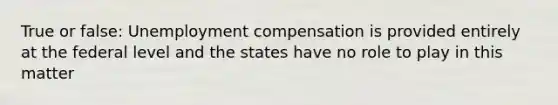 True or false: Unemployment compensation is provided entirely at the federal level and the states have no role to play in this matter