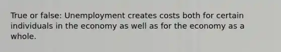 True or false: Unemployment creates costs both for certain individuals in the economy as well as for the economy as a whole.