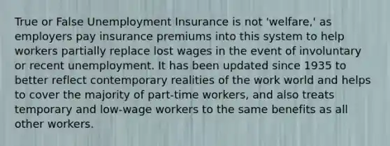 True or False Unemployment Insurance is not 'welfare,' as employers pay insurance premiums into this system to help workers partially replace lost wages in the event of involuntary or recent unemployment. It has been updated since 1935 to better reflect contemporary realities of the work world and helps to cover the majority of part-time workers, and also treats temporary and low-wage workers to the same benefits as all other workers.