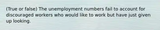 (True or false) The unemployment numbers fail to account for discouraged workers who would like to work but have just given up looking.