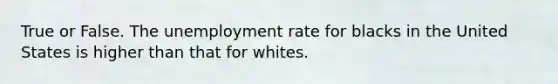 True or False. The unemployment rate for blacks in the United States is higher than that for whites.