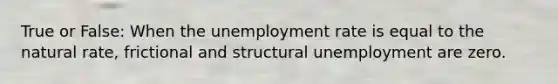 True or False: When the unemployment rate is equal to the natural rate, frictional and structural unemployment are zero.