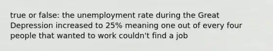 true or false: the <a href='https://www.questionai.com/knowledge/kh7PJ5HsOk-unemployment-rate' class='anchor-knowledge'>unemployment rate</a> during the Great Depression increased to 25% meaning one out of every four people that wanted to work couldn't find a job