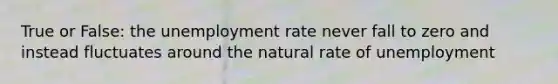 True or False: the unemployment rate never fall to zero and instead fluctuates around the natural rate of unemployment