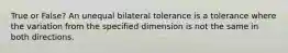 True or False? An unequal bilateral tolerance is a tolerance where the variation from the specified dimension is not the same in both directions.