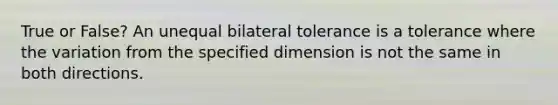 True or False? An unequal bilateral tolerance is a tolerance where the variation from the specified dimension is not the same in both directions.