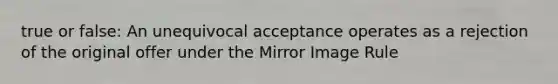 true or false: An unequivocal acceptance operates as a rejection of the original offer under the Mirror Image Rule