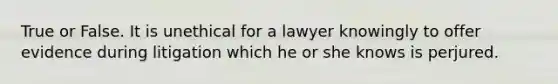 True or False. It is unethical for a lawyer knowingly to offer evidence during litigation which he or she knows is perjured.