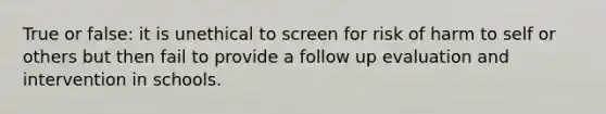 True or false: it is unethical to screen for risk of harm to self or others but then fail to provide a follow up evaluation and intervention in schools.