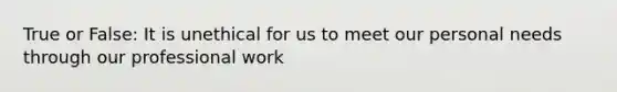 True or False: It is unethical for us to meet our personal needs through our professional work