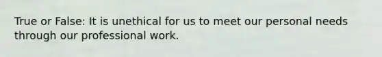 True or False: It is unethical for us to meet our personal needs through our professional work.