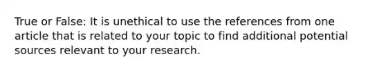 True or False: It is unethical to use the references from one article that is related to your topic to find additional potential sources relevant to your research.