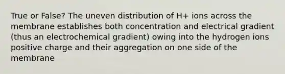 True or False? The uneven distribution of H+ ions across the membrane establishes both concentration and electrical gradient (thus an electrochemical gradient) owing into the hydrogen ions positive charge and their aggregation on one side of the membrane