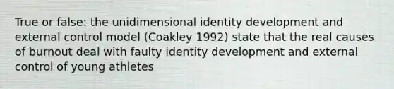 True or false: the unidimensional identity development and external control model (Coakley 1992) state that the real causes of burnout deal with faulty identity development and external control of young athletes