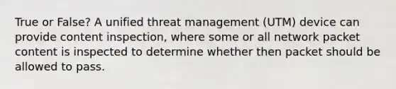 True or False? A unified threat management (UTM) device can provide content inspection, where some or all network packet content is inspected to determine whether then packet should be allowed to pass.