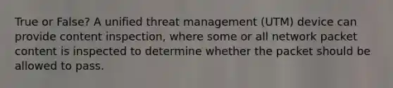 True or False? A unified threat management (UTM) device can provide content inspection, where some or all network packet content is inspected to determine whether the packet should be allowed to pass.